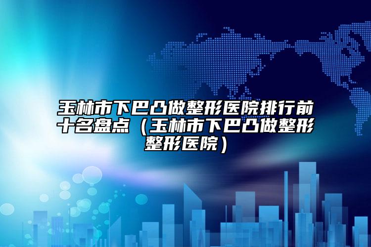 玉林市下巴凸做整形醫(yī)院排行前十名盤點(diǎn)（玉林市下巴凸做整形整形醫(yī)院）