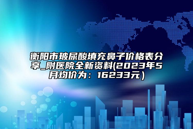 衡陽(yáng)市玻尿酸填充鼻子價(jià)格表分享_附醫(yī)院全新資料(2023年5月均價(jià)為：16233元）