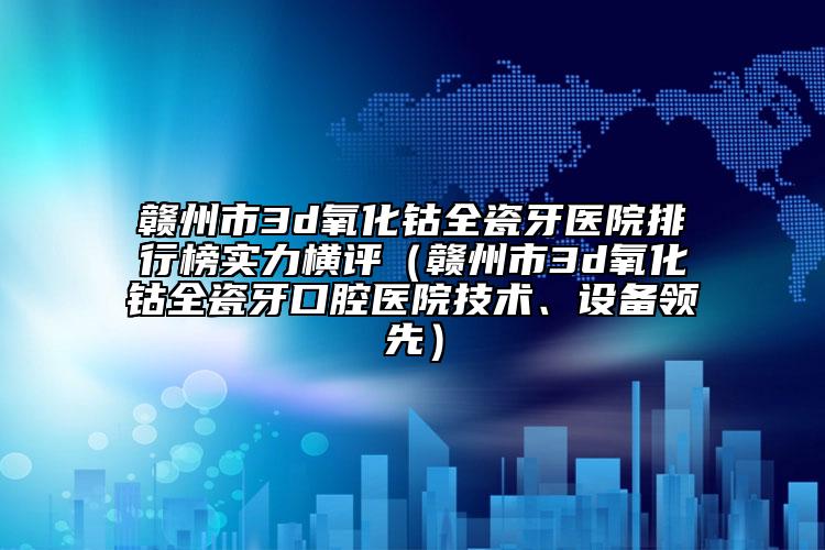贛州市3d氧化鈷全瓷牙醫(yī)院排行榜實力橫評（贛州市3d氧化鈷全瓷牙口腔醫(yī)院技術(shù)、設(shè)備領(lǐng)先）