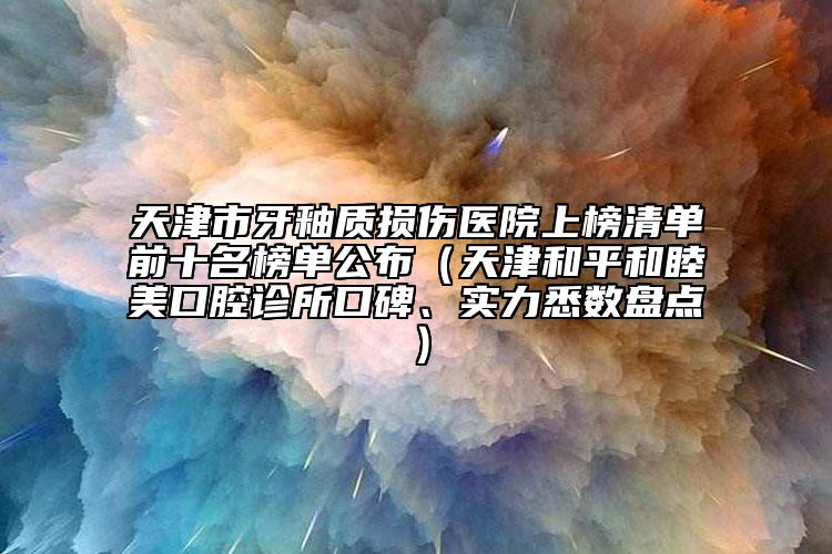 天津市牙釉質(zhì)損傷醫(yī)院上榜清單前十名榜單公布（天津和平和睦美口腔診所口碑、實力悉數(shù)盤點）