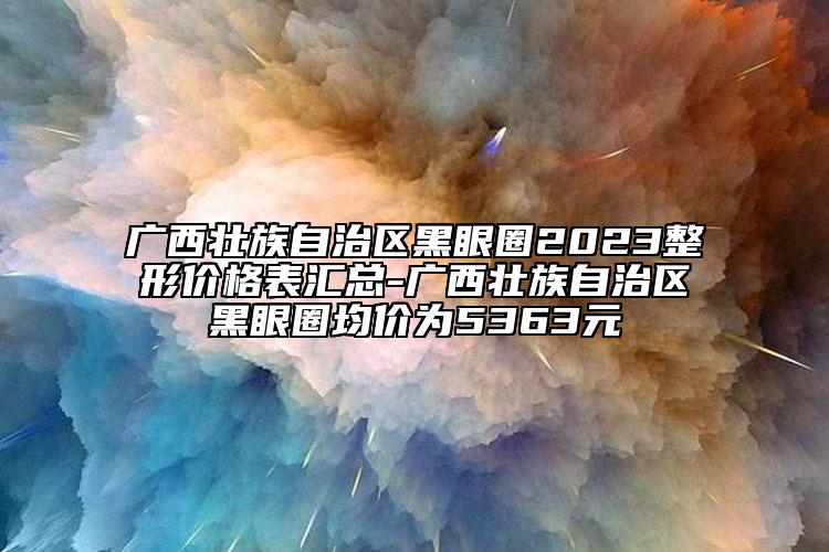 廣西壯族自治區(qū)黑眼圈2023整形價格表匯總-廣西壯族自治區(qū)黑眼圈均價為5363元