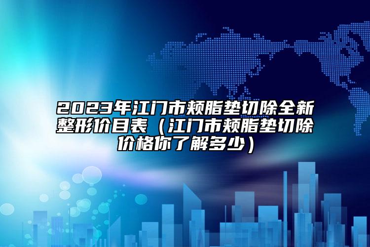 2023年江門市頰脂墊切除全新整形價(jià)目表（江門市頰脂墊切除價(jià)格你了解多少）