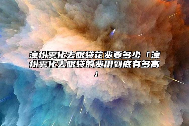 漳州霧化去眼袋花費要多少「漳州霧化去眼袋的費用到底有多高」