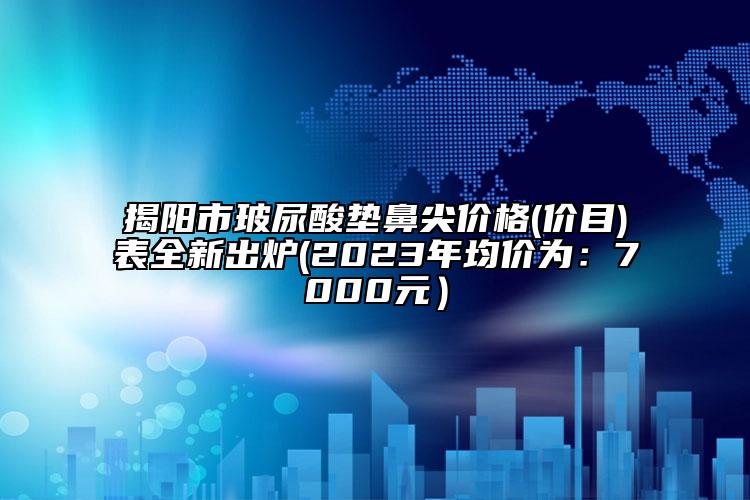 揭陽(yáng)市玻尿酸墊鼻尖價(jià)格(價(jià)目)表全新出爐(2023年均價(jià)為：7000元）