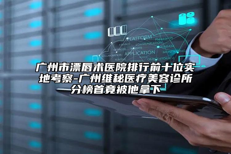 廣州市漂唇術醫(yī)院排行前十位實地考察-廣州維秘醫(yī)療美容診所分榜首竟被他拿下