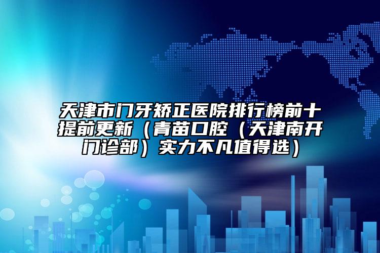 天津市門牙矯正醫(yī)院排行榜前十提前更新（青苗口腔（天津南開門診部）實力不凡值得選）
