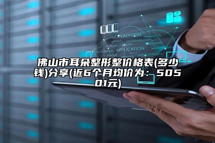 佛山市耳朵整形整價格表(多少錢)分享(近6個月均價為：50501元)