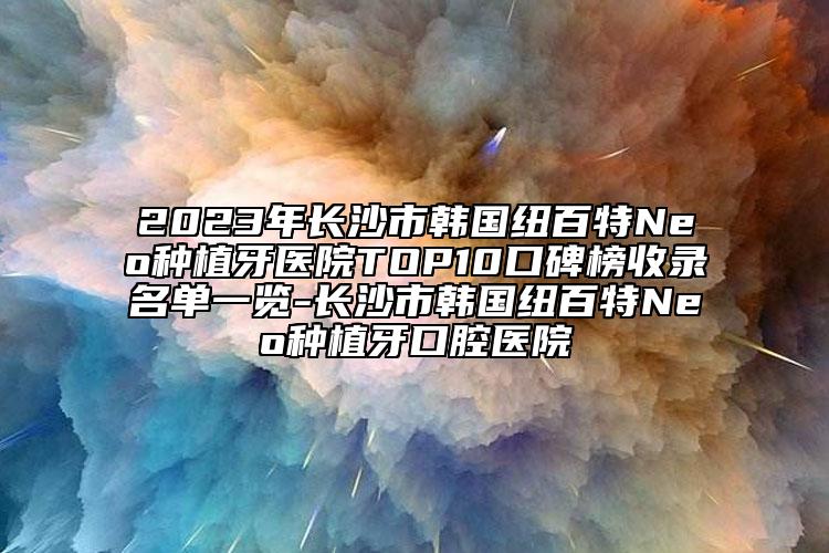 2023年長(zhǎng)沙市韓國(guó)紐百特Neo種植牙醫(yī)院TOP10口碑榜收錄名單一覽-長(zhǎng)沙市韓國(guó)紐百特Neo種植牙口腔醫(yī)院