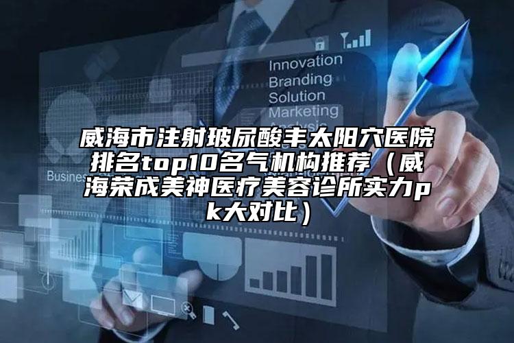 威海市注射玻尿酸豐太陽穴醫(yī)院排名top10名氣機(jī)構(gòu)推薦（威海榮成美神醫(yī)療美容診所實(shí)力pk大對比）