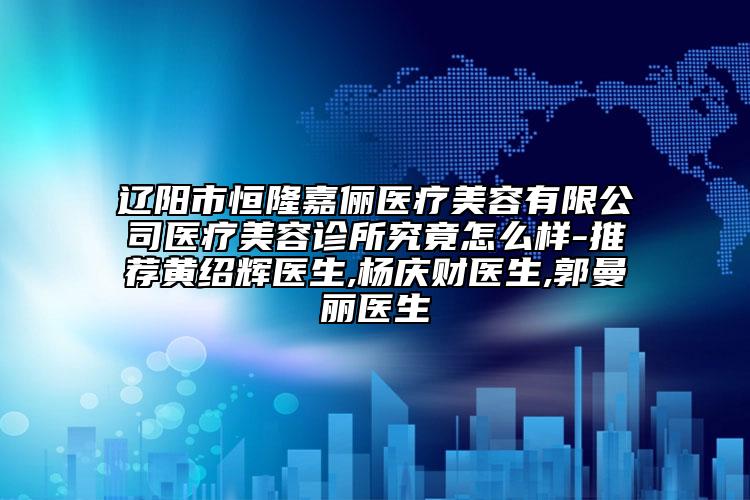 遼陽市恒隆嘉儷醫(yī)療美容有限公司醫(yī)療美容診所究竟怎么樣-推薦黃紹輝醫(yī)生,楊慶財醫(yī)生,郭曼麗醫(yī)生