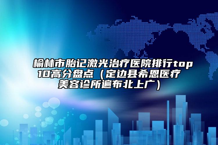 榆林市胎記激光治療醫(yī)院排行top10高分盤點(diǎn)（定邊縣希恩醫(yī)療美容診所遍布北上廣）