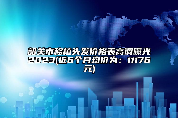 韶關(guān)市移植頭發(fā)價(jià)格表高調(diào)曝光2023(近6個(gè)月均價(jià)為：11176元)