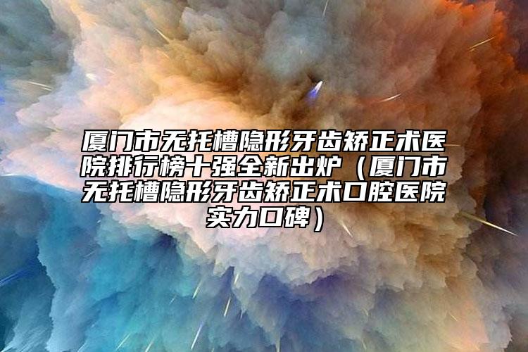 廈門市無托槽隱形牙齒矯正術(shù)醫(yī)院排行榜十強全新出爐（廈門市無托槽隱形牙齒矯正術(shù)口腔醫(yī)院實力口碑）