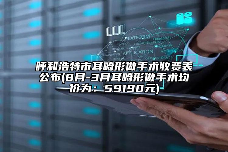 呼和浩特市耳畸形做手術(shù)收費(fèi)表公布(8月-3月耳畸形做手術(shù)均價(jià)為：59190元)