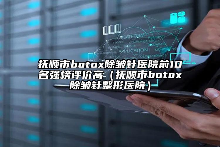 撫順市botox除皺針醫(yī)院前10名強榜評價高（撫順市botox除皺針整形醫(yī)院）