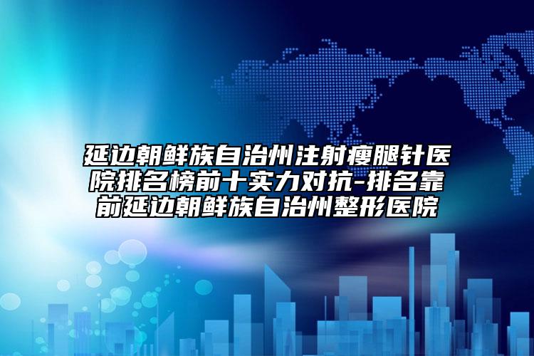 延邊朝鮮族自治州注射瘦腿針醫(yī)院排名榜前十實(shí)力對抗-排名靠前延邊朝鮮族自治州整形醫(yī)院