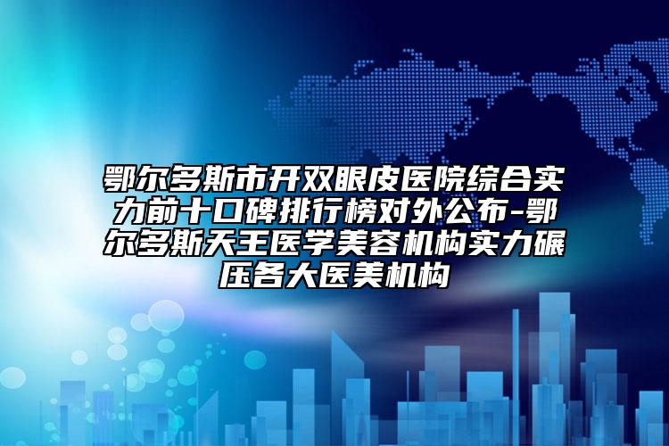 鄂爾多斯市開雙眼皮醫(yī)院綜合實(shí)力前十口碑排行榜對外公布-鄂爾多斯天王醫(yī)學(xué)美容機(jī)構(gòu)實(shí)力碾壓各大醫(yī)美機(jī)構(gòu)