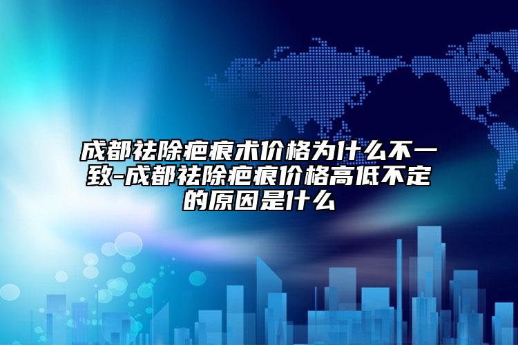 成都祛除疤痕術價格為什么不一致-成都祛除疤痕價格高低不定的原因是什么