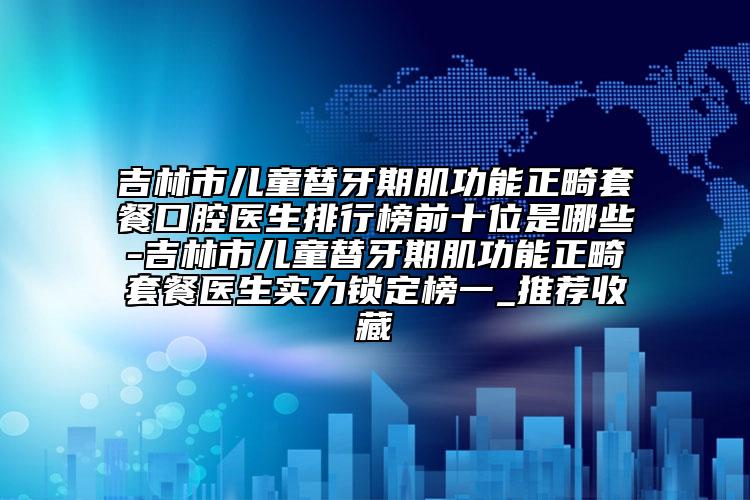 吉林市兒童替牙期肌功能正畸套餐口腔醫(yī)生排行榜前十位是哪些-吉林市兒童替牙期肌功能正畸套餐醫(yī)生實(shí)力鎖定榜一_推薦收藏