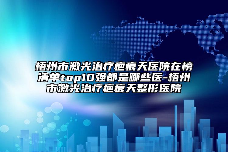 梧州市激光治療疤痕天醫(yī)院在榜清單top10強(qiáng)都是哪些醫(yī)-梧州市激光治療疤痕天整形醫(yī)院