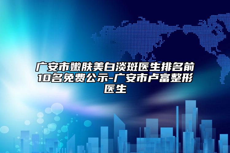 廣安市嫩膚美白淡斑醫(yī)生排名前10名免費(fèi)公示-廣安市盧富整形醫(yī)生