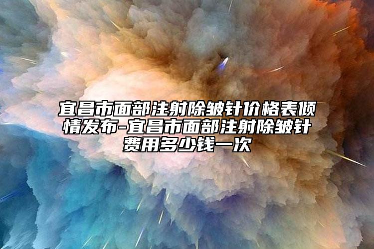 宜昌市面部注射除皺針價格表傾情發(fā)布-宜昌市面部注射除皺針費(fèi)用多少錢一次