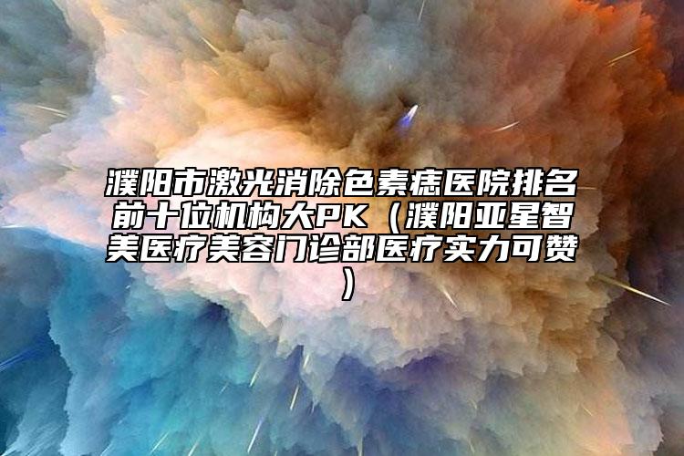 濮陽市激光消除色素痣醫(yī)院排名前十位機(jī)構(gòu)大PK（濮陽亞星智美醫(yī)療美容門診部醫(yī)療實(shí)力可贊）