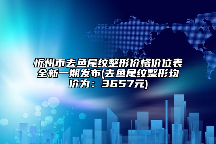 忻州市去魚(yú)尾紋整形價(jià)格價(jià)位表全新一期發(fā)布(去魚(yú)尾紋整形均價(jià)為：3657元)