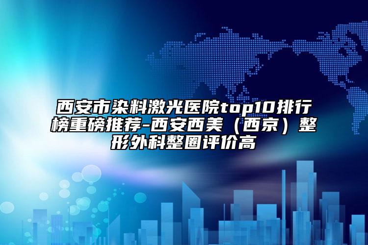西安市染料激光醫(yī)院top10排行榜重磅推薦-西安西美（西京）整形外科整圈評(píng)價(jià)高