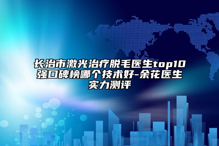 長治市激光治療脫毛醫(yī)生top10強(qiáng)口碑榜哪個(gè)技術(shù)好-余花醫(yī)生實(shí)力測評(píng)