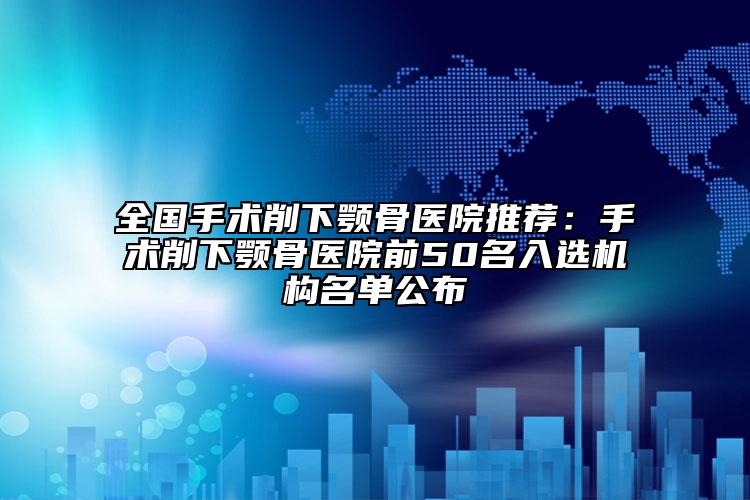 全國手術(shù)削下顎骨醫(yī)院推薦：手術(shù)削下顎骨醫(yī)院前50名入選機(jī)構(gòu)名單公布
