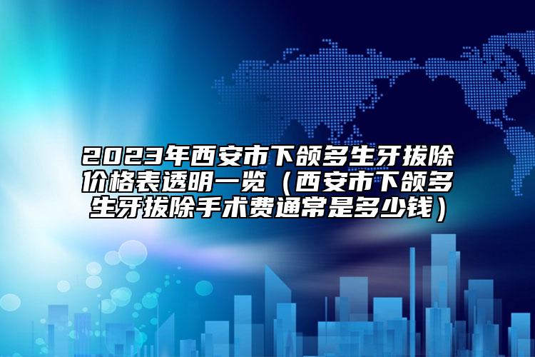 2023年西安市下頜多生牙拔除價格表透明一覽（西安市下頜多生牙拔除手術費通常是多少錢）