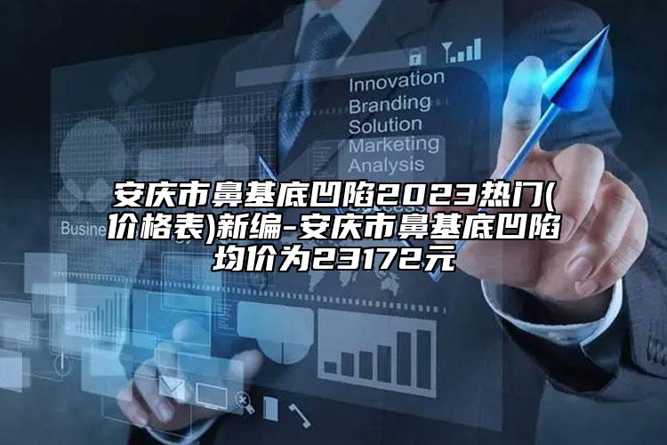 安慶市鼻基底凹陷2023熱門(價格表)新編-安慶市鼻基底凹陷均價為23172元