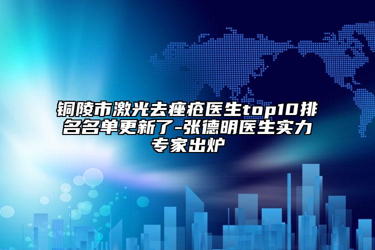 銅陵市激光去痤瘡醫(yī)生top10排名名單更新了-張德明醫(yī)生實(shí)力專(zhuān)家出爐