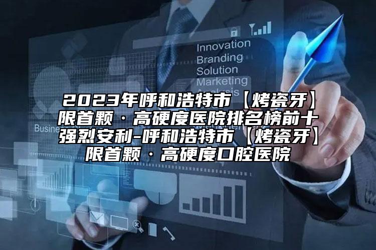 2023年呼和浩特市【烤瓷牙】限首顆·高硬度醫(yī)院排名榜前十強烈安利-呼和浩特市【烤瓷牙】限首顆·高硬度口腔醫(yī)院