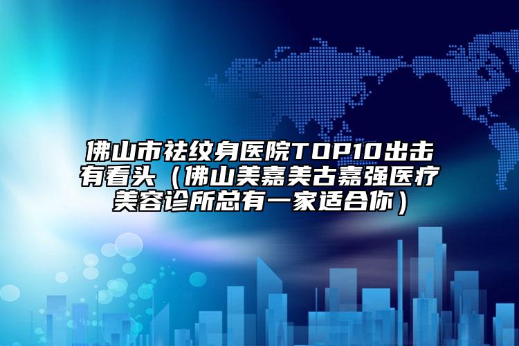 佛山市祛紋身醫(yī)院TOP10出擊有看頭（佛山美嘉美古嘉強(qiáng)醫(yī)療美容診所總有一家適合你）