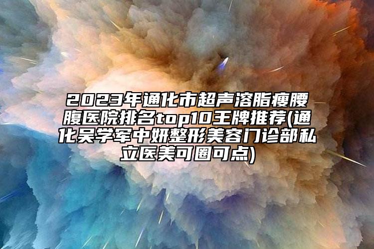 2023年通化市超聲溶脂瘦腰腹醫(yī)院排名top10王牌推薦(通化吳學(xué)軍中妍整形美容門診部私立醫(yī)美可圈可點(diǎn))
