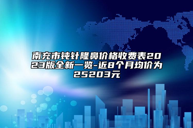 南充市鈍針隆鼻價格收費(fèi)表2023版全新一覽-近8個月均價為25203元