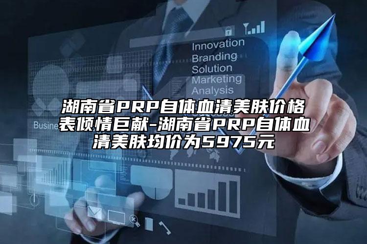 湖南省PRP自體血清美膚價格表傾情巨獻-湖南省PRP自體血清美膚均價為5975元
