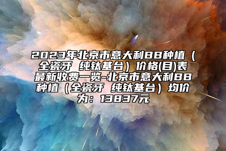 2023年北京市意大利BB種植（全瓷牙 純鈦基臺）價格(目)表最新收費(fèi)一覽-北京市意大利BB種植（全瓷牙 純鈦基臺）均價為：13837元