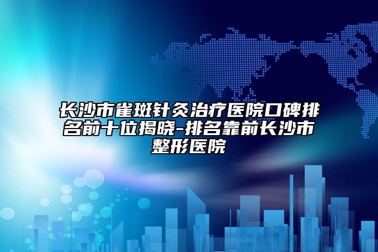 長(zhǎng)沙市雀斑針灸治療醫(yī)院口碑排名前十位揭曉-排名靠前長(zhǎng)沙市整形醫(yī)院