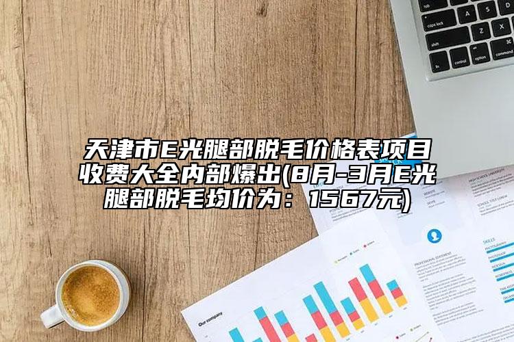 天津市E光腿部脫毛價(jià)格表項(xiàng)目收費(fèi)大全內(nèi)部爆出(8月-3月E光腿部脫毛均價(jià)為：1567元)