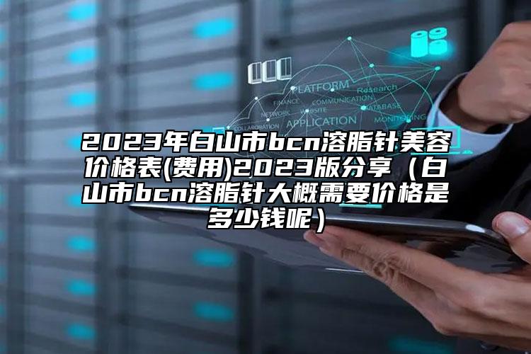 2023年白山市bcn溶脂針美容價格表(費用)2023版分享（白山市bcn溶脂針大概需要價格是多少錢呢）