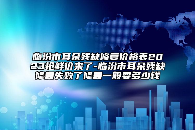 臨汾市耳朵殘缺修復(fù)價(jià)格表2023搶鮮價(jià)來(lái)了-臨汾市耳朵殘缺修復(fù)失敗了修復(fù)一般要多少錢