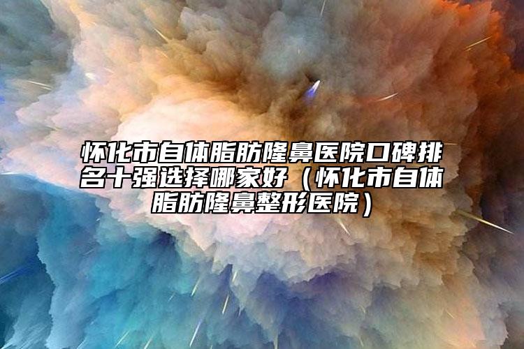 懷化市自體脂肪隆鼻醫(yī)院口碑排名十強(qiáng)選擇哪家好（懷化市自體脂肪隆鼻整形醫(yī)院）