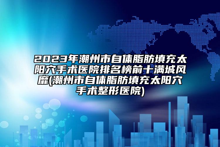 2023年潮州市自體脂肪填充太陽(yáng)穴手術(shù)醫(yī)院排名榜前十滿城風(fēng)靡(潮州市自體脂肪填充太陽(yáng)穴手術(shù)整形醫(yī)院)
