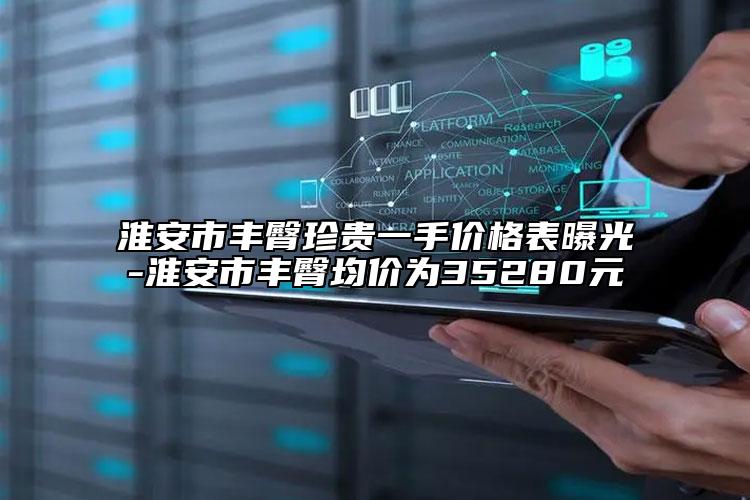 淮安市豐臀珍貴一手價格表曝光-淮安市豐臀均價為35280元