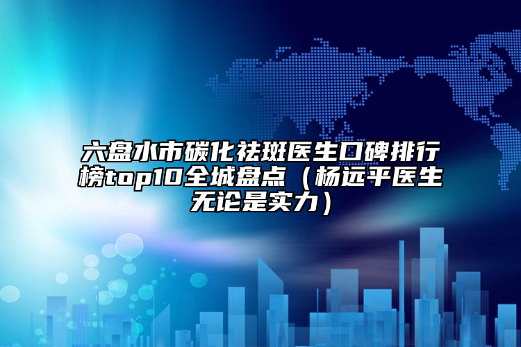 六盤水市碳化祛斑醫(yī)生口碑排行榜top10全城盤點（楊遠平醫(yī)生無論是實力）