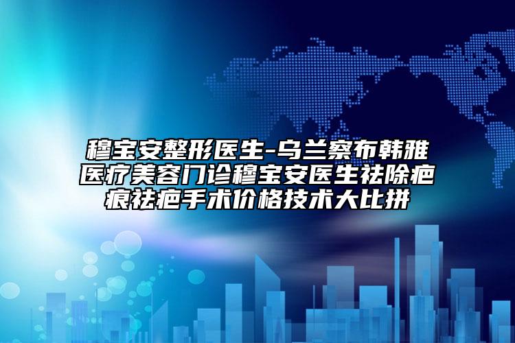 穆寶安整形醫(yī)生-烏蘭察布韓雅醫(yī)療美容門診穆寶安醫(yī)生祛除疤痕祛疤手術(shù)價(jià)格技術(shù)大比拼