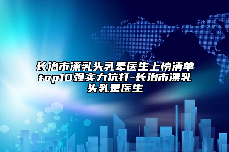 長治市漂乳頭乳暈醫(yī)生上榜清單top10強(qiáng)實(shí)力抗打-長治市漂乳頭乳暈醫(yī)生